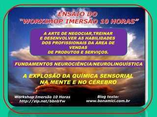 A EXPLOSÃO DA QUÍMICA SENSORIAL
NA MENTE E NO CÉREBRO
FUNDAMENTOS NEUROCIÊNCIA/NEUROLINGUÍSTICA
A ARTE DE NEGOCIAR,TREINAR
E DESENVOLVER AS HABILIDADES
DOS PROFISSIONAIS DA ÁREA DE
VENDAS
DE PRODUTOS E SERVIÇOS.
Workshop Imersão 10 Horas
http://zip.net/bbnbYw
Blog texto:
www.bonamici.com.br
 