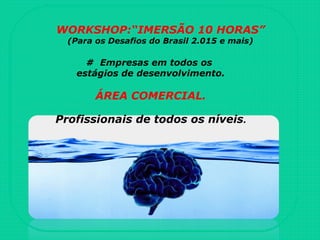 WORKSHOP:“IMERSÃO 10 HORAS”
(Para os Desafios do Brasil 2.015 e mais)
# Empresas em todos os
estágios de desenvolvimento.
ÁREA COMERCIAL.
Profissionais de todos os níveis.
 
