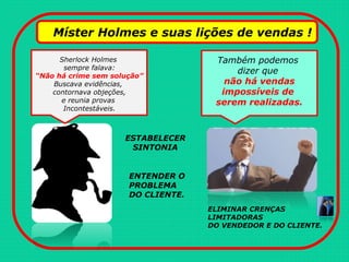 Míster Holmes e suas lições de vendas !
Sherlock Holmes
sempre falava:
“Não há crime sem solução”
Buscava evidências,
contornava objeções,
e reunia provas
Incontestáveis.
Também podemos
dizer que
não há vendas
impossíveis de
serem realizadas.
ELIMINAR CRENÇAS
LIMITADORAS
DO VENDEDOR E DO CLIENTE.
ESTABELECER
SINTONIA
ENTENDER O
PROBLEMA
DO CLIENTE.
 