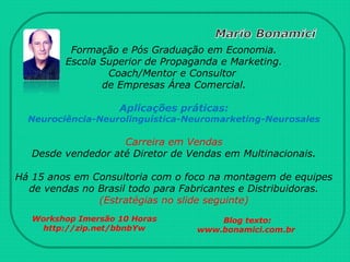 Formação e Pós Graduação em Economia.
Escola Superior de Propaganda e Marketing.
Coach/Mentor e Consultor
de Empresas Área Comercial.
Aplicações práticas:
Neurociência-Neurolinguística-Neuromarketing-Neurosales
Carreira em Vendas
Desde vendedor até Diretor de Vendas em Multinacionais.
Há 15 anos em Consultoria com o foco na montagem de equipes
de vendas no Brasil todo para Fabricantes e Distribuidoras.
(Estratégias no slide seguinte)
Workshop Imersão 10 Horas
http://zip.net/bbnbYw
Blog texto:
www.bonamici.com.br
 