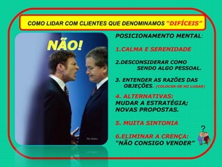 COMO LIDAR COM CLIENTES QUE DENOMINAMOS “DIFÍCEIS”
POSICIONAMENTO MENTAL:
1.CALMA E SERENIDADE
2.DESCONSIDERAR COMO
SENDO ALGO PESSOAL.
3. ENTENDER AS RAZÕES DAS
OBJEÇÕES. (COLOCAR-SE NO LUGAR)
4. ALTERNATIVAS:
MUDAR A ESTRATÉGIA;
NOVAS PROPOSTAS.
5. MUITA SINTONIA
6.ELIMINAR A CRENÇA:
“NÃO CONSIGO VENDER”
?
 