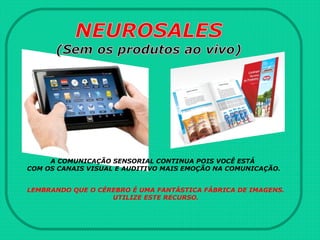 A COMUNICAÇÃO SENSORIAL CONTINUA POIS VOCÊ ESTÁ
COM OS CANAIS VISUAL E AUDITIVO MAIS EMOÇÃO NA COMUNICAÇÃO.
LEMBRANDO QUE O CÉREBRO É UMA FANTÁSTICA FÁBRICA DE IMAGENS.
UTILIZE ESTE RECURSO.
 
