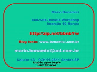 Mario Bonamici
End.web. Ensaio Workshop
Imersão 10 Horas:
http://zip.net/bbnbYw
Blog texto: www.bonamici.com.br
mario.bonamici@uol.com.br
Celular 13 – 9.9111-0811 Santos-SP
Também digite Google:
Mário Bonamici
 