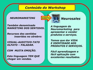 Conteúdo do Workshop
NEUROMARKETING Neurosales
Também denominado
MARKETING DOS SENTIDOS.
Recursos dos sentidos
inseridos no cérebro:
VISUAL-AUDITIVO-TATO
OLFATO – PALADAR.
COM MUITA EMOÇÃO.
Esta linguagem TEM QUE
chegar em vendas.
DIRETO
A linguagem do
Neuromarketing para
apresentar e vender
produtos e serviços.
Temos que dar VIDA
E IDENTIDADE AOS
PRODUTOS E SERVIÇOS.
Fácil aprendizagem e
fácil aplicação com
excelentes resultados.
 