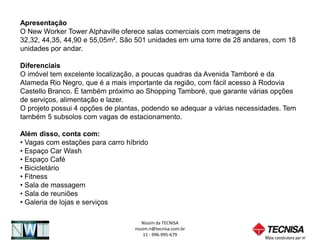 Apresentação
O New Worker Tower Alphaville oferece salas comerciais com metragens de
32,32, 44,35, 44,90 e 55,05m². São 501 unidades em uma torre de 28 andares, com 18
unidades por andar.

Diferenciais
O imóvel tem excelente localização, a poucas quadras da Avenida Tamboré e da
Alameda Rio Negro, que é a mais importante da região, com fácil acesso à Rodovia
Castello Branco. É também próximo ao Shopping Tamboré, que garante várias opções
de serviços, alimentação e lazer.
O projeto possui 4 opções de plantas, podendo se adequar a várias necessidades. Tem
também 5 subsolos com vagas de estacionamento.

Além disso, conta com:
• Vagas com estações para carro híbrido
• Espaço Car Wash
• Espaço Café
• Bicicletário
• Fitness
• Sala de massagem
• Sala de reuniões
• Galeria de lojas e serviços

                                     Nissim da TECNISA
                                  nissim.n@tecnisa.com.br
                                      11 - 996-995-679
 