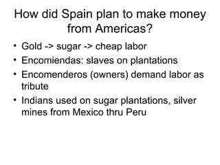 How did Spain plan to make money from Americas? Gold -> sugar -> cheap labor Encomiendas: slaves on plantations Encomenderos (owners) demand labor as tribute Indians used on sugar plantations, silver mines from Mexico thru Peru 