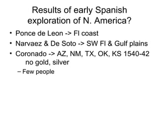 Results of early Spanish exploration of N. America? Ponce de Leon -> Fl coast Narvaez &  De Soto  -> SW Fl & Gulf plains Coronado -> AZ, NM, TX, OK, KS 1540-42 no gold, silver Few people 