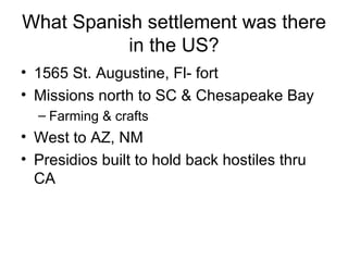 What Spanish settlement was there in the US? 1565 St. Augustine, Fl- fort Missions north to SC & Chesapeake Bay Farming & crafts West to AZ, NM Presidios built to hold back hostiles thru CA 