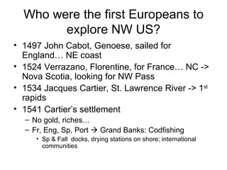 Who were the first Europeans to explore NW US? 1497 John Cabot, Genoese, sailed for England… NE coast 1524 Verrazano, Florentine, for France… NC -> Nova Scotia, looking for NW Pass 1534 Jacques Cartier, St. Lawrence River -> 1 st  rapids 1541 Cartier’s settlement No gold, riches…  Fr, Eng, Sp, Port    Grand Banks: Codfishing Sp & Fall  docks, drying stations on shore; international communities 
