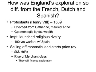 How was England’s exploration so diff. from the French, Dutch and Spanish? Protestants (Henry VIII) – 1539 Divorced from Catherine, married Anne Got monastic lands, wealth Impt: launched religious rivalry 100 yrs warfare w/ Spain Selling off monastic land starts price rev $$$ shifts Rise of Merchant class They will finance exploration 
