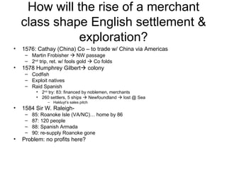 How will the rise of a merchant class shape English settlement & exploration? 1576: Cathay (China) Co – to trade w/ China via Americas Martin Frobisher    NW passage 2 nd  trip, ret. w/ fools gold    Co folds 1578 Humphrey Gilbert   colony Codfish Exploit natives Raid Spanish 2 nd  try: 83: financed by noblemen, merchants 260 settlers, 5 ships    Newfoundland    lost @ Sea Hakluyt’s sales pitch 1584 Sir W. Raleigh-  85: Roanoke Isle (VA/NC)… home by 86 87: 120 people 88: Spanish Armada 90: re-supply Roanoke gone Problem: no profits here? 