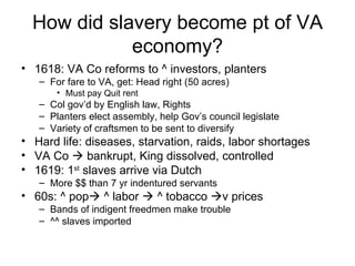 How did slavery become pt of VA economy? 1618: VA Co reforms to ^ investors, planters For fare to VA, get: Head right (50 acres) Must pay Quit rent Col gov’d by English law, Rights Planters elect assembly, help Gov’s council legislate Variety of craftsmen to be sent to diversify Hard life: diseases, starvation, raids, labor shortages VA Co    bankrupt, King dissolved, controlled 1619: 1 st  slaves arrive via Dutch More $$ than 7 yr indentured servants 60s: ^ pop   ^ labor    ^ tobacco   v prices Bands of indigent freedmen make trouble ^^ slaves imported 