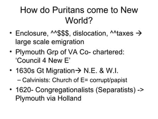 How do Puritans come to New World? Enclosure, ^^$$$, dislocation, ^^taxes    large scale emigration Plymouth Grp of VA Co- chartered: ‘Council 4 New E’ 1630s Gt Migration   N.E. & W.I. Calvinists: Church of E= corrupt/papist 1620- Congregationalists (Separatists) -> Plymouth via Holland 