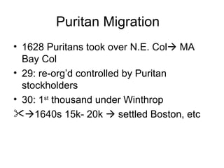 Puritan Migration 1628 Puritans took over N.E. Col   MA Bay Col 29: re-org’d controlled by Puritan stockholders 30: 1 st  thousand under Winthrop  1640s 15k- 20k    settled Boston, etc 