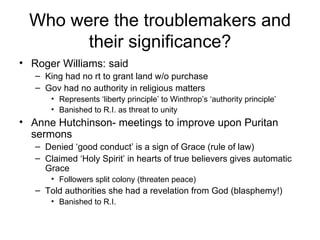 Who were the troublemakers and their significance? Roger Williams: said  King had no rt to grant land w/o purchase Gov had no authority in religious matters Represents ‘liberty principle’ to Winthrop’s ‘authority principle’ Banished to R.I. as threat to unity Anne Hutchinson- meetings to improve upon Puritan sermons Denied ‘good conduct’ is a sign of Grace (rule of law) Claimed ‘Holy Spirit’ in hearts of true believers gives automatic Grace Followers split colony (threaten peace) Told authorities she had a revelation from God (blasphemy!) Banished to R.I. 