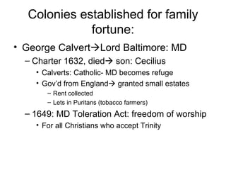 Colonies established for family fortune: George Calvert  Lord Baltimore: MD Charter 1632, died   son: Cecilius Calverts: Catholic- MD becomes refuge Gov’d from England   granted small estates Rent collected Lets in Puritans (tobacco farmers) 1649: MD Toleration Act: freedom of worship For all Christians who accept Trinity 