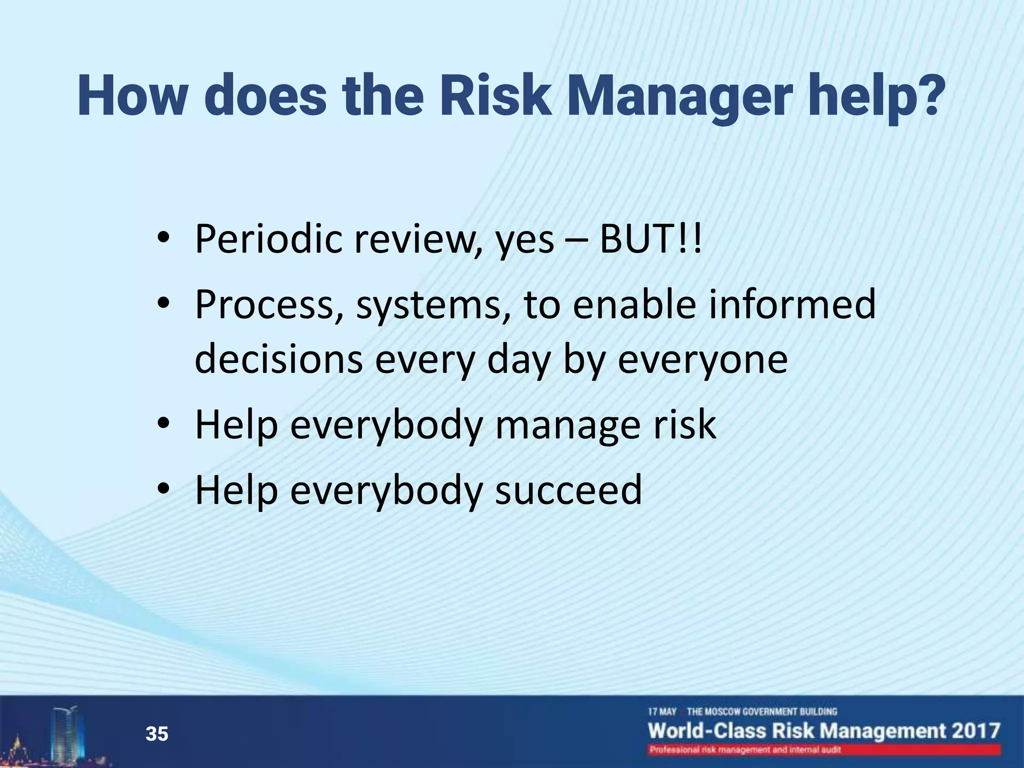 How does the Risk Manager help?
• Periodic review, yes – BUT!!
• Process, systems, to enable informed
decisions every day by everyone
• Help everybody manage risk
• Help everybody succeed
35
 