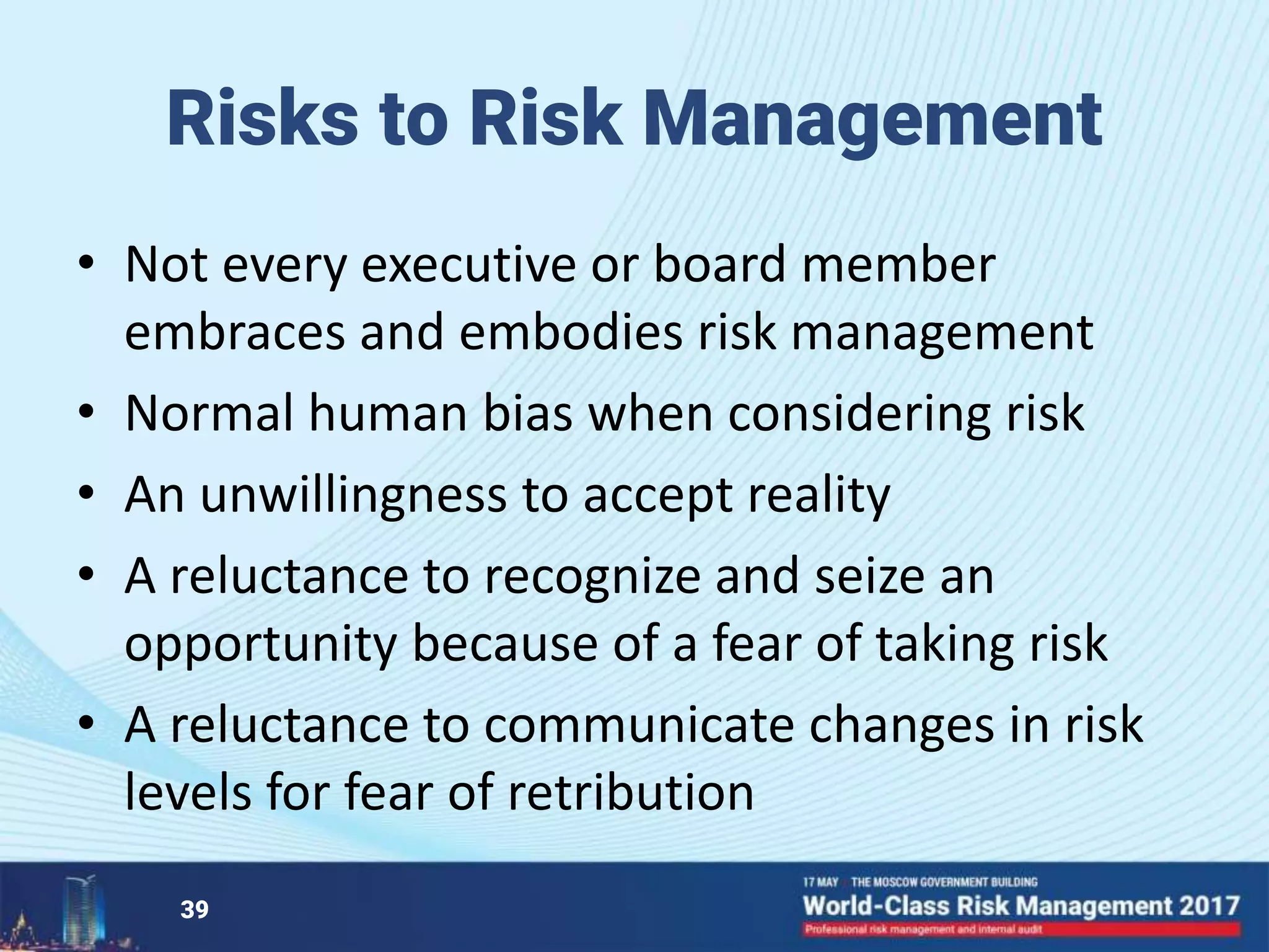 Risks to Risk Management
• Not every executive or board member
embraces and embodies risk management
• Normal human bias when considering risk
• An unwillingness to accept reality
• A reluctance to recognize and seize an
opportunity because of a fear of taking risk
• A reluctance to communicate changes in risk
levels for fear of retribution
39
 