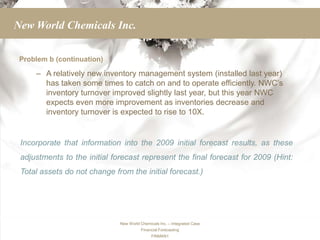 New World Chemicals Inc.

 Problem b (continuation)

     – A relatively new inventory management system (installed last year)
       has taken some times to catch on and to operate efficiently. NWC’s
       inventory turnover improved slightly last year, but this year NWC
       expects even more improvement as inventories decrease and
       inventory turnover is expected to rise to 10X.


 Incorporate that information into the 2009 initial forecast results, as these
 adjustments to the initial forecast represent the final forecast for 2009 (Hint:
 Total assets do not change from the initial forecast.)




                              New World Chemicals Inc. – Integrated Case
                                        Financial Forecasting
                                              FINMAN1
 