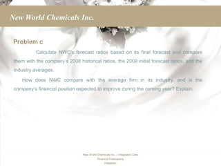New World Chemicals Inc.


 Problem c
           Calculate NWC’s forecast ratios based on its final forecast and compare
 them with the company’s 2008 historical ratios, the 2009 initial forecast ratios, and the
 industry averages.

    How does NWC compare with the average firm in its industry, and is the
 company’s financial position expected to improve during the coming year? Explain.




                                 New World Chemicals Inc. – Integrated Case
                                           Financial Forecasting
                                                 FINMAN1
 