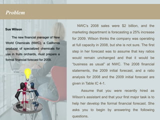 Problem

                                            NWC’s 2008 sales were $2 billion, and the
Sue Wilson
                                         marketing department is forecasting a 25% increase
    The new financial manager of New     for 2009. Wilson thinks the company was operating
World Chemicals (NWC), a California
                                         at full capacity in 2008, but she is not sure. The first
producer of specialized chemicals for
                                         step in her forecast was to assume that key ratios
use in fruits orchards, must prepare a
                                         would remain unchanged and that it would be
formal financial forecast for 2009.
                                         “business as usual” at NWC. The 2008 financial
                                         statements, the 2009 initial forecast, and a ratio
                                         analysis for 2008 and the 2009 initial forecast are
                                         given in Table IC 4-1.

                                              Assume that you were recently hired as
                                         Wilson’s assistant and that your first major task is to
                                         help her develop the formal financial forecast. She
                                         asks you to begin by answering the following
                                         questions.
 