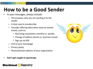 How to be a Good Sender In your messages, always include: The purpose; why you are sending it to the  reader A clear way to unsubscribe.  Consider offering alternative ways to receive  emails, such as: Receiving newsletters monthly vs. weekly Change of address (home vs. business email) Sign up via RSS Link to your homepage Privacy policy Physical/street address of your organization Don’t get caught in spamtraps 