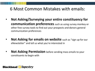 6 Most Common Mistakes with emails: Not Asking/Surveying your entire constituency for communication preferences  such as using survey monkey or other free survey tools to find out your prospects and donors general communication preferences Not Asking for emails on website  such as “sign up for our eNewsletter” and tell us what you’re interested in Not Asking Permission   before sending mass emails to your constituents to begin with 