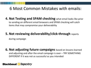 6 Most Common Mistakes with emails: 4. Not Testing and SPAM checking  what email looks like prior to sending on different email browsers and SPAM checking will catch items that may compromise your deliverability 5. Not reviewing deliverability/click-through  reports during campaign   6. Not adjusting future campaigns  based on lessons learned and adjusting and after the email campaign is over – TRY SOMETHING DIFFERENT if it was not as successful as you intended 