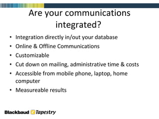 Are your communications integrated?  Integration directly in/out your database Online & Offline Communications Customizable  Cut down on mailing, administrative time & costs Accessible from mobile phone, laptop, home computer  Measureable results 