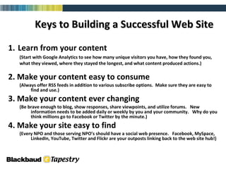 1.   Learn from your content (Start with Google Analytics to see how many unique visitors you have, how they found you, what they viewed, where they stayed the longest, and what content produced actions.)  2. Make your content easy to consume (Always offer RSS feeds in addition to various subscribe options.  Make sure they are easy to find and use.)  3. Make your content ever changing  (Be brave enough to blog, show responses, share viewpoints, and utilize forums.  New information needs to be added daily or weekly by you and your community.  Why do you think millions go to Facebook or Twitter by the minute.)  4. Make your site easy to find (Every NPO and those serving NPO’s should have a social web presence.  Facebook, MySpace, LinkedIn, YouTube, Twitter and Flickr are your outposts linking back to the web site hub!) Keys to Building a Successful Web Site   