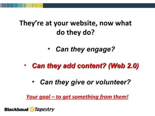 They’re at your website, now what do they do? Can they engage? Can they add content? (Web 2.0) Can they give or volunteer? Your goal – to get something from them! 