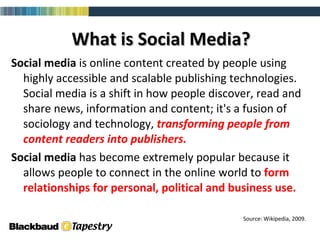 What is Social Media? Social media  is online content created by people using highly accessible and scalable publishing technologies. Social media is a shift in how people discover, read and share news, information and content; it's a fusion of sociology and technology,  transforming people from content readers into publishers.   Social media  has become extremely popular because it allows people to connect in the online world to  form relationships for personal, political and business use.  Source: Wikipedia, 2009. 