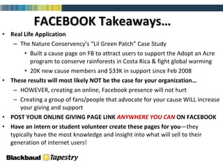 FACEBOOK Takeaways… Real Life Application The Nature Conservency’s “Lil Green Patch” Case Study Built a cause page on FB to attract users to support the Adopt an Acre program to conserve rainforests in Costa Rica & fight global warming 20K new cause members and $33K in support since Feb 2008 These results will most likely NOT be the case for your organization… HOWEVER, creating an online, Facebook presence will not hurt  Creating a group of fans/people that advocate for your cause WILL increase your giving and support POST YOUR ONLINE GIVING PAGE LINK  ANYWHERE YOU CAN  ON FACEBOOK Have an intern or student volunteer create these pages for   you —they typically have the most knowledge and insight into what will sell to their generation of internet users! 