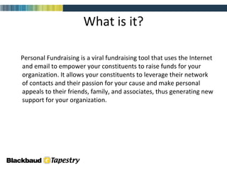 What is it? Personal Fundraising is a viral fundraising tool that uses the Internet and email to empower your constituents to raise funds for your organization. It allows your constituents to leverage their network of contacts and their passion for your cause and make personal appeals to their friends, family, and associates, thus generating new support for your organization. 