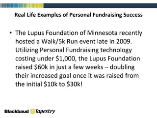 Real Life Examples of Personal Fundraising Success The Lupus Foundation of Minnesota recently hosted a Walk/5k Run event late in 2009.  Utilizing Personal Fundraising technology costing under $1,000, the Lupus Foundation raised $60k in just a few weeks – doubling their increased goal once it was raised from the initial $10k to $30k!  