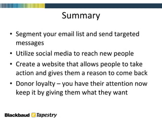 Summary Segment your email list and send targeted messages Utilize social media to reach new people Create a website that allows people to take action and gives them a reason to come back Donor loyalty – you have their attention now keep it by giving them what they want 