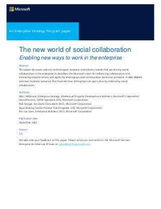 A Microsoft Enterprise Strategy Program
An Enterprise Strategy Program paper
Paper

The new world of social collaboration
Enabling new ways to work in the enterprise
Abstract
This paper discusses cultural, technological, business and industry trends that are driving social
collaboration in the enterprise. It describes the Microsoft vision for enhancing collaboration and
increasing responsiveness and agility by leveraging social collaboration tools and principles. It also depicts
common business scenarios that illustrate how enterprises can gain value by embracing social
collaboration.
Author(s)
Marc Ashbrook, Enterprise Strategy, Intellectual Property Development Architect, Microsoft Corporation
David Parsons, CATM Specialist, EPG, Microsoft Corporation
Rick Seeger, Associate Consultant, MCS, Microsoft Corporation
Bryan Bolling, Senior Premier Field Engineer, ESS, Microsoft Corporation
Eric van Uum, Enterprise Architect, MCS, Microsoft Corporation
Publication date
December 2012
Version
1.0
We welcome your feedback on this paper. Please send your comments to the Microsoft Services
Enterprise Architecture IP team at ipfeedback@microsoft.com.

 