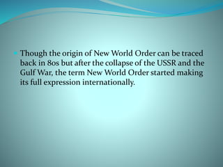  Though the origin of New World Order can be traced
back in 80s but after the collapse of the USSR and the
Gulf War, the term New World Order started making
its full expression internationally.
 