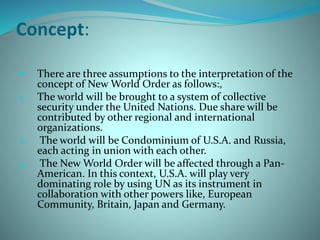 Concept:
 There are three assumptions to the interpretation of the
concept of New World Order as follows:,
1. The world will be brought to a system of collective
security under the United Nations. Due share will be
contributed by other regional and international
organizations.
2. The world will be Condominium of U.S.A. and Russia,
each acting in union with each other.
3. The New World Order will be affected through a Pan-
American. In this context, U.S.A. will play very
dominating role by using UN as its instrument in
collaboration with other powers like, European
Community, Britain, Japan and Germany.
 