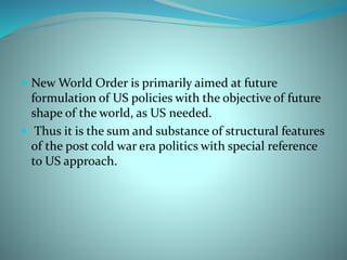 New World Order is primarily aimed at future
formulation of US policies with the objective of future
shape of the world, as US needed.
 Thus it is the sum and substance of structural features
of the post cold war era politics with special reference
to US approach.
 