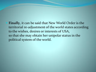  Finally, it can be said that New World Order is the
territorial re-adjustment of the world states according
to the wishes, desires or interests of USA,
so that she may obtain her unipolar status in the
political system of the world.
 