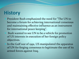History
 President Bush emphasized the need for "The UN to
become a forum for achieving international consensus
and maintaining effective influence as an instrument
for international peace keeping".
 Bush wanted to see UN to be a vehicle for promotion
of US interests in execution of her foreign policy
objectives.
 In the Gulf war of 1991, US manipulated the apparatus
of UN for forging consensus to legitimate the use of its
armed forces against Iraq.
 