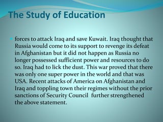 The Study of Education
 forces to attack Iraq and save Kuwait. Iraq thought that
Russia would come to its support to revenge its defeat
in Afghanistan but it did not happen as Russia no
longer possessed sufficient power and resources to do
so. Iraq had to lick the dust. This war proved that there
was only one super power in the world and that was
USA. Recent attacks of America on Afghanistan and
Iraq and toppling town their regimes without the prior
sanctions of Security Council further strengthened
the above statement.
 