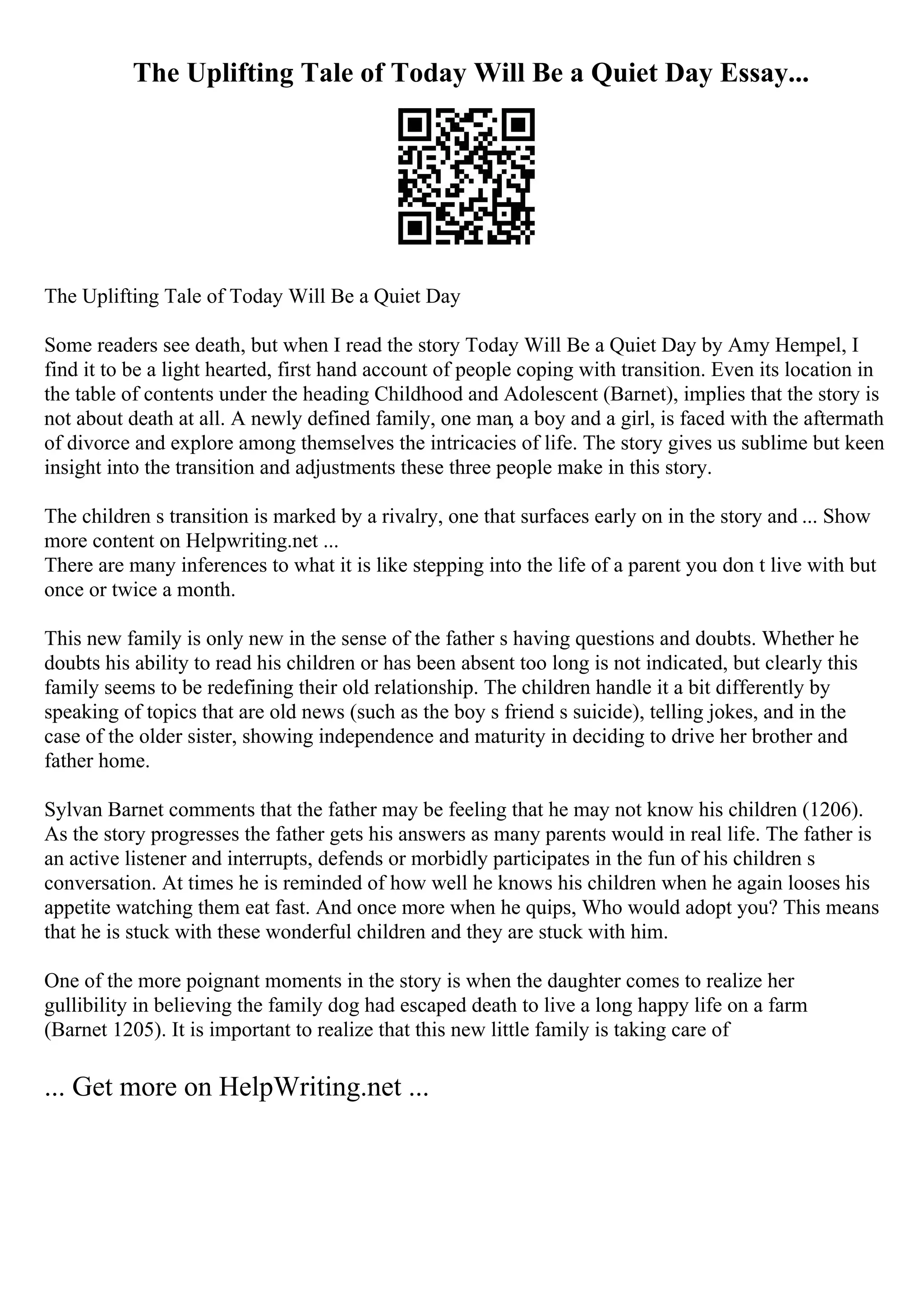 The Uplifting Tale of Today Will Be a Quiet Day Essay...
The Uplifting Tale of Today Will Be a Quiet Day
Some readers see death, but when I read the story Today Will Be a Quiet Day by Amy Hempel, I
find it to be a light hearted, first hand account of people coping with transition. Even its location in
the table of contents under the heading Childhood and Adolescent (Barnet), implies that the story is
not about death at all. A newly defined family, one man, a boy and a girl, is faced with the aftermath
of divorce and explore among themselves the intricacies of life. The story gives us sublime but keen
insight into the transition and adjustments these three people make in this story.
The children s transition is marked by a rivalry, one that surfaces early on in the story and ... Show
more content on Helpwriting.net ...
There are many inferences to what it is like stepping into the life of a parent you don t live with but
once or twice a month.
This new family is only new in the sense of the father s having questions and doubts. Whether he
doubts his ability to read his children or has been absent too long is not indicated, but clearly this
family seems to be redefining their old relationship. The children handle it a bit differently by
speaking of topics that are old news (such as the boy s friend s suicide), telling jokes, and in the
case of the older sister, showing independence and maturity in deciding to drive her brother and
father home.
Sylvan Barnet comments that the father may be feeling that he may not know his children (1206).
As the story progresses the father gets his answers as many parents would in real life. The father is
an active listener and interrupts, defends or morbidly participates in the fun of his children s
conversation. At times he is reminded of how well he knows his children when he again looses his
appetite watching them eat fast. And once more when he quips, Who would adopt you? This means
that he is stuck with these wonderful children and they are stuck with him.
One of the more poignant moments in the story is when the daughter comes to realize her
gullibility in believing the family dog had escaped death to live a long happy life on a farm
(Barnet 1205). It is important to realize that this new little family is taking care of
... Get more on HelpWriting.net ...
 
