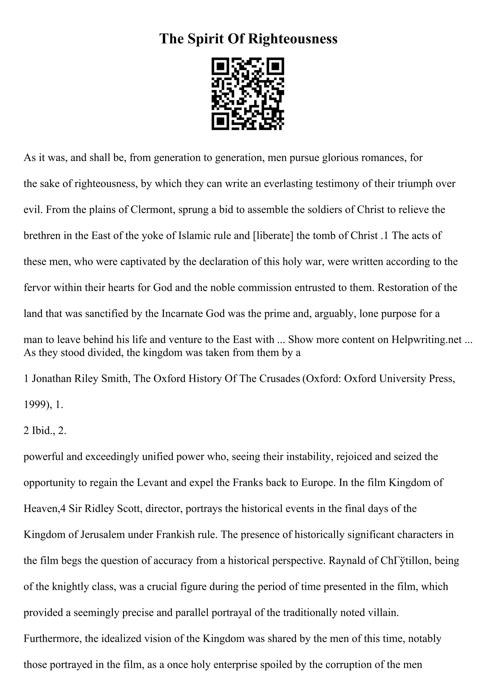 The Spirit Of Righteousness
As it was, and shall be, from generation to generation, men pursue glorious romances, for
the sake of righteousness, by which they can write an everlasting testimony of their triumph over
evil. From the plains of Clermont, sprung a bid to assemble the soldiers of Christ to relieve the
brethren in the East of the yoke of Islamic rule and [liberate] the tomb of Christ .1 The acts of
these men, who were captivated by the declaration of this holy war, were written according to the
fervor within their hearts for God and the noble commission entrusted to them. Restoration of the
land that was sanctified by the Incarnate God was the prime and, arguably, lone purpose for a
man to leave behind his life and venture to the East with ... Show more content on Helpwriting.net ...
As they stood divided, the kingdom was taken from them by a
1 Jonathan Riley Smith, The Oxford History Of The Crusades (Oxford: Oxford University Press,
1999), 1.
2 Ibid., 2.
powerful and exceedingly unified power who, seeing their instability, rejoiced and seized the
opportunity to regain the Levant and expel the Franks back to Europe. In the film Kingdom of
Heaven,4 Sir Ridley Scott, director, portrays the historical events in the final days of the
Kingdom of Jerusalem under Frankish rule. The presence of historically significant characters in
the film begs the question of accuracy from a historical perspective. Raynald of ChГўtillon, being
of the knightly class, was a crucial figure during the period of time presented in the film, which
provided a seemingly precise and parallel portrayal of the traditionally noted villain.
Furthermore, the idealized vision of the Kingdom was shared by the men of this time, notably
those portrayed in the film, as a once holy enterprise spoiled by the corruption of the men
 