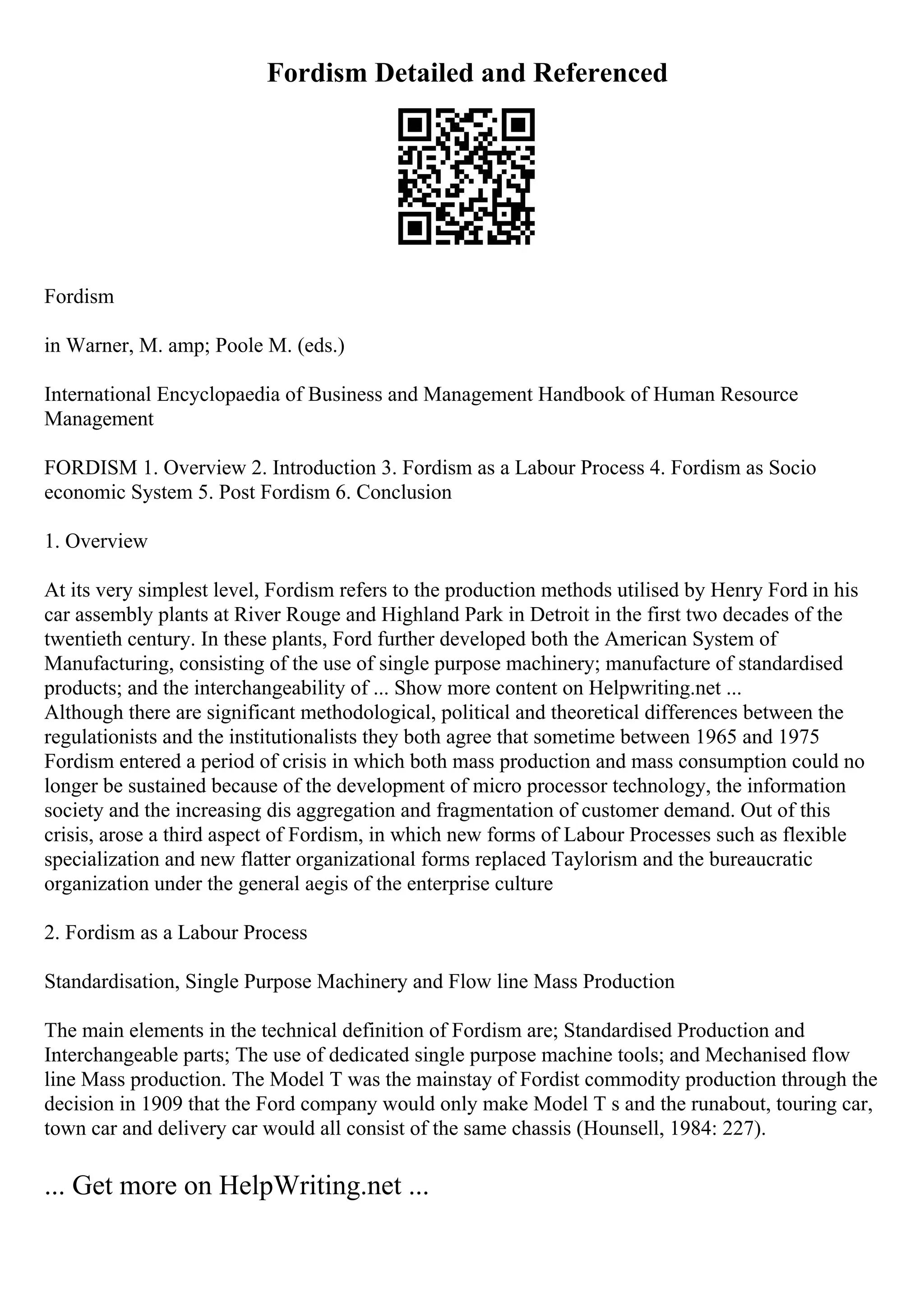 Fordism Detailed and Referenced
Fordism
in Warner, M. amp; Poole M. (eds.)
International Encyclopaedia of Business and Management Handbook of Human Resource
Management
FORDISM 1. Overview 2. Introduction 3. Fordism as a Labour Process 4. Fordism as Socio
economic System 5. Post Fordism 6. Conclusion
1. Overview
At its very simplest level, Fordism refers to the production methods utilised by Henry Ford in his
car assembly plants at River Rouge and Highland Park in Detroit in the first two decades of the
twentieth century. In these plants, Ford further developed both the American System of
Manufacturing, consisting of the use of single purpose machinery; manufacture of standardised
products; and the interchangeability of ... Show more content on Helpwriting.net ...
Although there are significant methodological, political and theoretical differences between the
regulationists and the institutionalists they both agree that sometime between 1965 and 1975
Fordism entered a period of crisis in which both mass production and mass consumption could no
longer be sustained because of the development of micro processor technology, the information
society and the increasing dis aggregation and fragmentation of customer demand. Out of this
crisis, arose a third aspect of Fordism, in which new forms of Labour Processes such as flexible
specialization and new flatter organizational forms replaced Taylorism and the bureaucratic
organization under the general aegis of the enterprise culture
2. Fordism as a Labour Process
Standardisation, Single Purpose Machinery and Flow line Mass Production
The main elements in the technical definition of Fordism are; Standardised Production and
Interchangeable parts; The use of dedicated single purpose machine tools; and Mechanised flow
line Mass production. The Model T was the mainstay of Fordist commodity production through the
decision in 1909 that the Ford company would only make Model T s and the runabout, touring car,
town car and delivery car would all consist of the same chassis (Hounsell, 1984: 227).
... Get more on HelpWriting.net ...
 