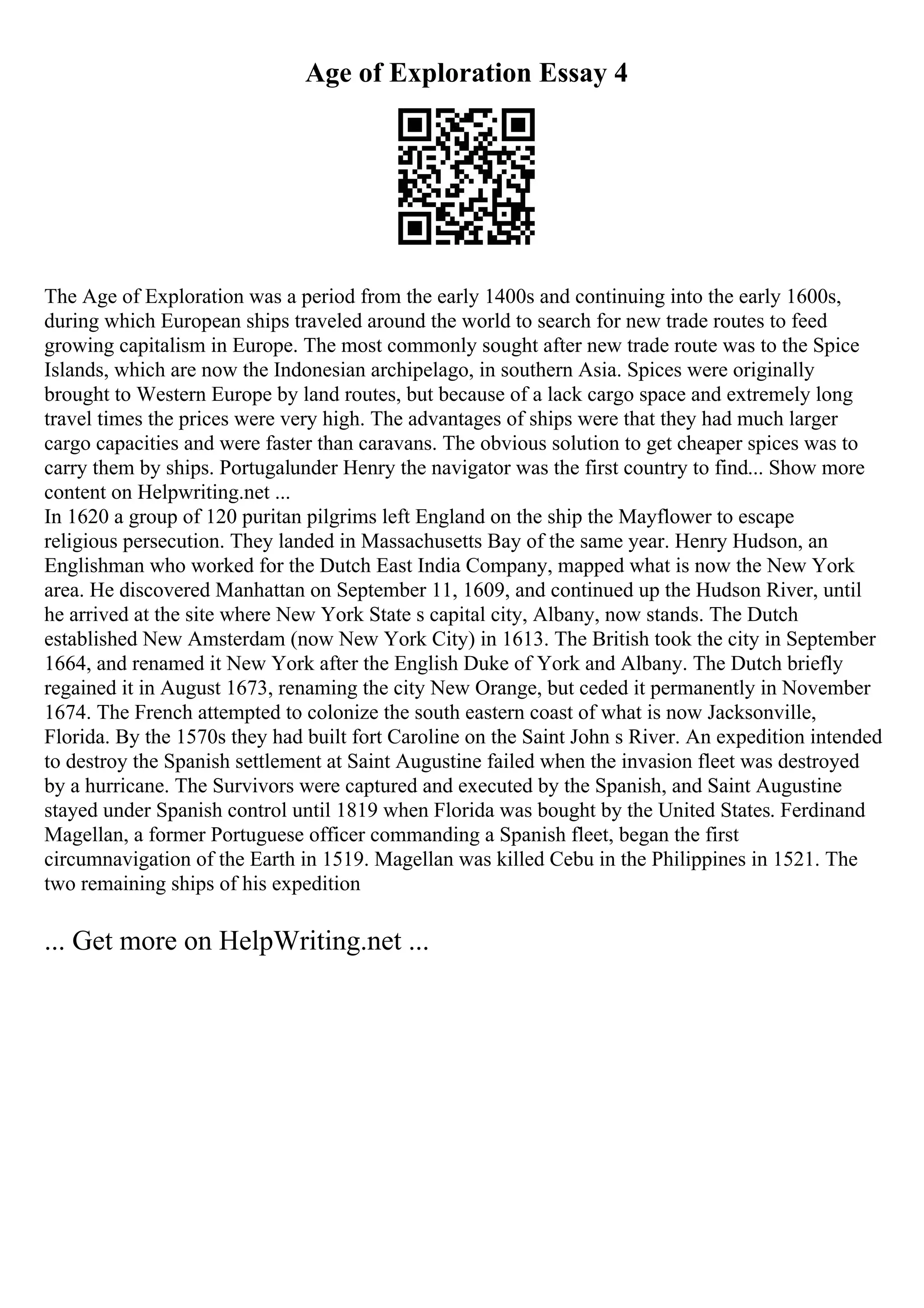 Age of Exploration Essay 4
The Age of Exploration was a period from the early 1400s and continuing into the early 1600s,
during which European ships traveled around the world to search for new trade routes to feed
growing capitalism in Europe. The most commonly sought after new trade route was to the Spice
Islands, which are now the Indonesian archipelago, in southern Asia. Spices were originally
brought to Western Europe by land routes, but because of a lack cargo space and extremely long
travel times the prices were very high. The advantages of ships were that they had much larger
cargo capacities and were faster than caravans. The obvious solution to get cheaper spices was to
carry them by ships. Portugalunder Henry the navigator was the first country to find... Show more
content on Helpwriting.net ...
In 1620 a group of 120 puritan pilgrims left England on the ship the Mayflower to escape
religious persecution. They landed in Massachusetts Bay of the same year. Henry Hudson, an
Englishman who worked for the Dutch East India Company, mapped what is now the New York
area. He discovered Manhattan on September 11, 1609, and continued up the Hudson River, until
he arrived at the site where New York State s capital city, Albany, now stands. The Dutch
established New Amsterdam (now New York City) in 1613. The British took the city in September
1664, and renamed it New York after the English Duke of York and Albany. The Dutch briefly
regained it in August 1673, renaming the city New Orange, but ceded it permanently in November
1674. The French attempted to colonize the south eastern coast of what is now Jacksonville,
Florida. By the 1570s they had built fort Caroline on the Saint John s River. An expedition intended
to destroy the Spanish settlement at Saint Augustine failed when the invasion fleet was destroyed
by a hurricane. The Survivors were captured and executed by the Spanish, and Saint Augustine
stayed under Spanish control until 1819 when Florida was bought by the United States. Ferdinand
Magellan, a former Portuguese officer commanding a Spanish fleet, began the first
circumnavigation of the Earth in 1519. Magellan was killed Cebu in the Philippines in 1521. The
two remaining ships of his expedition
... Get more on HelpWriting.net ...
 