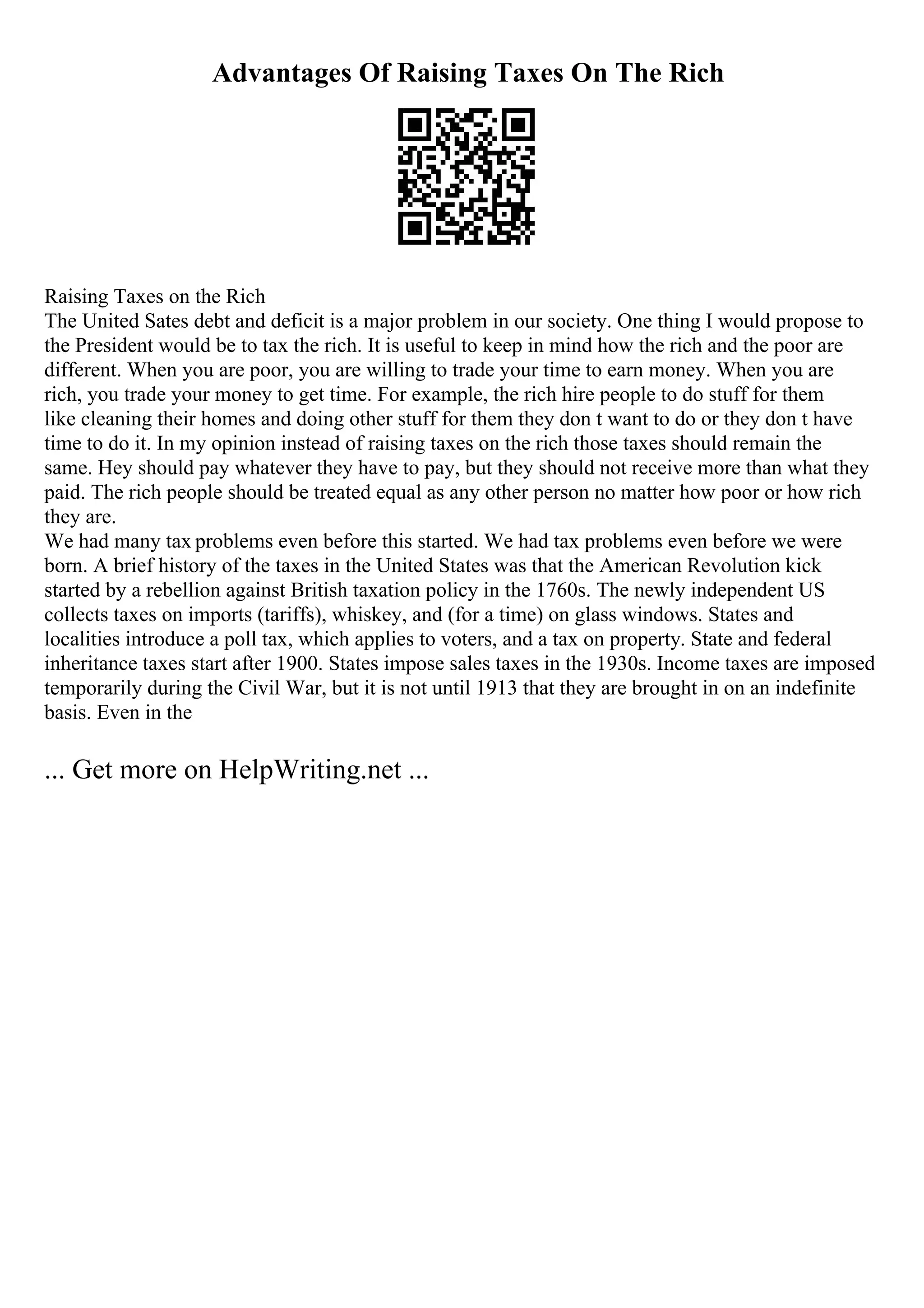 Advantages Of Raising Taxes On The Rich
Raising Taxes on the Rich
The United Sates debt and deficit is a major problem in our society. One thing I would propose to
the President would be to tax the rich. It is useful to keep in mind how the rich and the poor are
different. When you are poor, you are willing to trade your time to earn money. When you are
rich, you trade your money to get time. For example, the rich hire people to do stuff for them
like cleaning their homes and doing other stuff for them they don t want to do or they don t have
time to do it. In my opinion instead of raising taxes on the rich those taxes should remain the
same. Hey should pay whatever they have to pay, but they should not receive more than what they
paid. The rich people should be treated equal as any other person no matter how poor or how rich
they are.
We had many tax problems even before this started. We had tax problems even before we were
born. A brief history of the taxes in the United States was that the American Revolution kick
started by a rebellion against British taxation policy in the 1760s. The newly independent US
collects taxes on imports (tariffs), whiskey, and (for a time) on glass windows. States and
localities introduce a poll tax, which applies to voters, and a tax on property. State and federal
inheritance taxes start after 1900. States impose sales taxes in the 1930s. Income taxes are imposed
temporarily during the Civil War, but it is not until 1913 that they are brought in on an indefinite
basis. Even in the
... Get more on HelpWriting.net ...
 