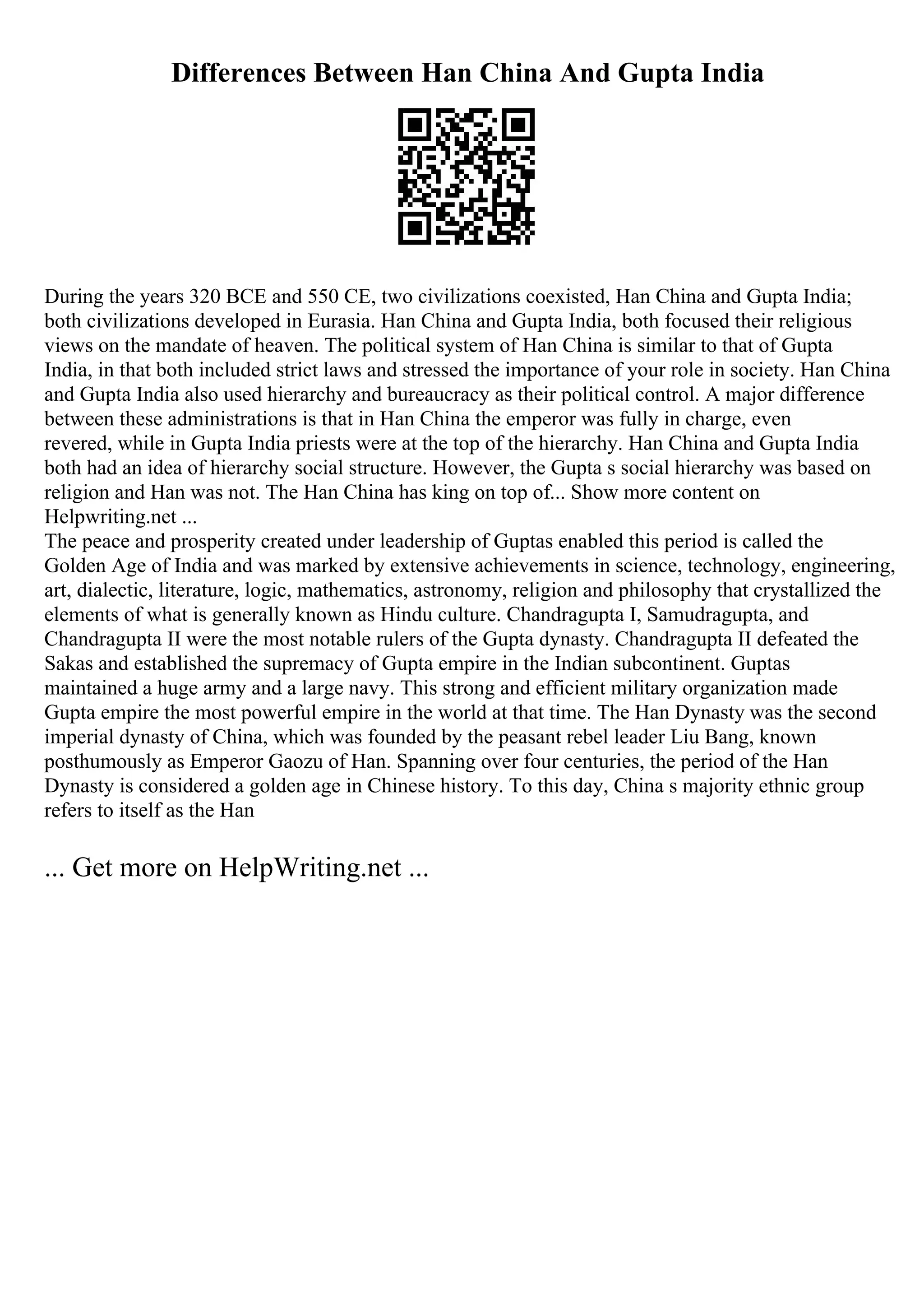 Differences Between Han China And Gupta India
During the years 320 BCE and 550 CE, two civilizations coexisted, Han China and Gupta India;
both civilizations developed in Eurasia. Han China and Gupta India, both focused their religious
views on the mandate of heaven. The political system of Han China is similar to that of Gupta
India, in that both included strict laws and stressed the importance of your role in society. Han China
and Gupta India also used hierarchy and bureaucracy as their political control. A major difference
between these administrations is that in Han China the emperor was fully in charge, even
revered, while in Gupta India priests were at the top of the hierarchy. Han China and Gupta India
both had an idea of hierarchy social structure. However, the Gupta s social hierarchy was based on
religion and Han was not. The Han China has king on top of... Show more content on
Helpwriting.net ...
The peace and prosperity created under leadership of Guptas enabled this period is called the
Golden Age of India and was marked by extensive achievements in science, technology, engineering,
art, dialectic, literature, logic, mathematics, astronomy, religion and philosophy that crystallized the
elements of what is generally known as Hindu culture. Chandragupta I, Samudragupta, and
Chandragupta II were the most notable rulers of the Gupta dynasty. Chandragupta II defeated the
Sakas and established the supremacy of Gupta empire in the Indian subcontinent. Guptas
maintained a huge army and a large navy. This strong and efficient military organization made
Gupta empire the most powerful empire in the world at that time. The Han Dynasty was the second
imperial dynasty of China, which was founded by the peasant rebel leader Liu Bang, known
posthumously as Emperor Gaozu of Han. Spanning over four centuries, the period of the Han
Dynasty is considered a golden age in Chinese history. To this day, China s majority ethnic group
refers to itself as the Han
... Get more on HelpWriting.net ...
 
