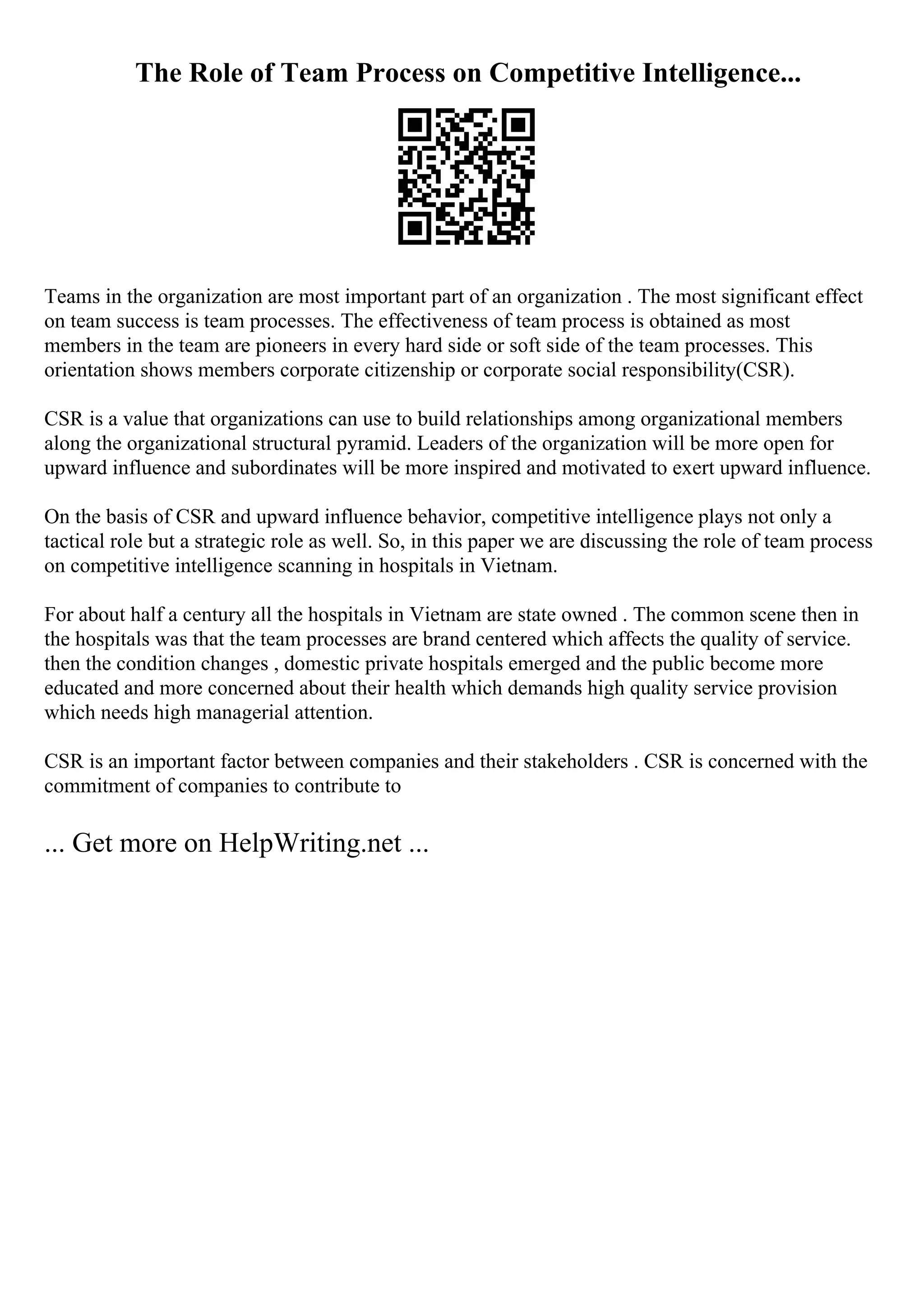 The Role of Team Process on Competitive Intelligence...
Teams in the organization are most important part of an organization . The most significant effect
on team success is team processes. The effectiveness of team process is obtained as most
members in the team are pioneers in every hard side or soft side of the team processes. This
orientation shows members corporate citizenship or corporate social responsibility(CSR).
CSR is a value that organizations can use to build relationships among organizational members
along the organizational structural pyramid. Leaders of the organization will be more open for
upward influence and subordinates will be more inspired and motivated to exert upward influence.
On the basis of CSR and upward influence behavior, competitive intelligence plays not only a
tactical role but a strategic role as well. So, in this paper we are discussing the role of team process
on competitive intelligence scanning in hospitals in Vietnam.
For about half a century all the hospitals in Vietnam are state owned . The common scene then in
the hospitals was that the team processes are brand centered which affects the quality of service.
then the condition changes , domestic private hospitals emerged and the public become more
educated and more concerned about their health which demands high quality service provision
which needs high managerial attention.
CSR is an important factor between companies and their stakeholders . CSR is concerned with the
commitment of companies to contribute to
... Get more on HelpWriting.net ...
 